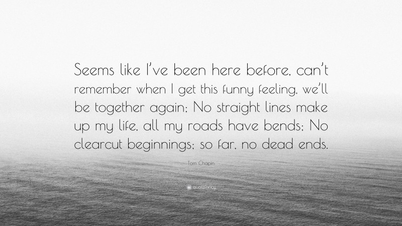 Tom Chapin Quote: “Seems like I’ve been here before, can’t remember when I get this funny feeling, we’ll be together again; No straight lines make up my life, all my roads have bends; No clearcut beginnings; so far, no dead ends.”