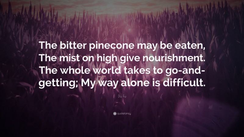 Du Fu Quote: “The bitter pinecone may be eaten, The mist on high give nourishment. The whole world takes to go-and-getting; My way alone is difficult.”