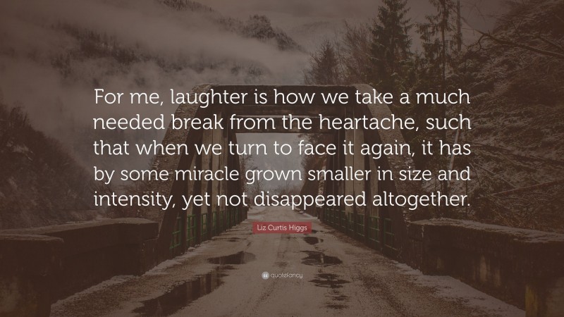 Liz Curtis Higgs Quote: “For me, laughter is how we take a much needed break from the heartache, such that when we turn to face it again, it has by some miracle grown smaller in size and intensity, yet not disappeared altogether.”