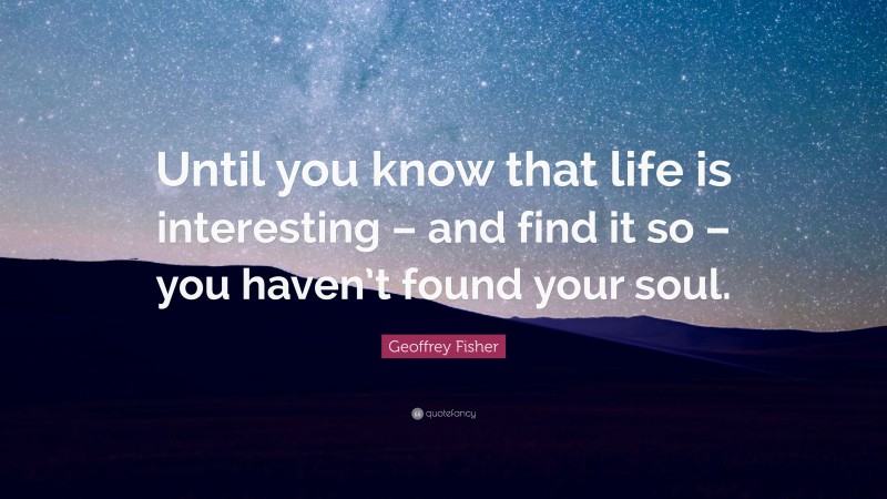 Geoffrey Fisher Quote: “Until you know that life is interesting – and find it so – you haven’t found your soul.”