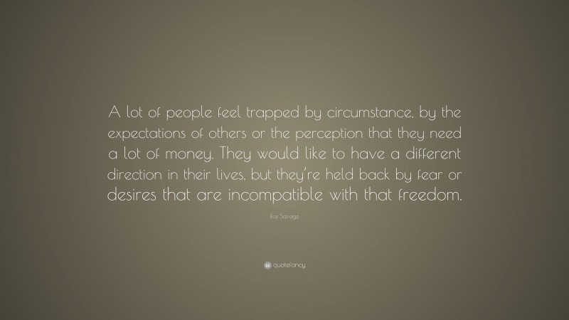 Roz Savage Quote: “A lot of people feel trapped by circumstance, by the expectations of others or the perception that they need a lot of money. They would like to have a different direction in their lives, but they’re held back by fear or desires that are incompatible with that freedom.”