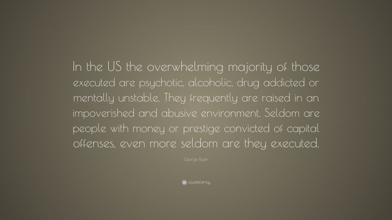 George Ryan Quote: “In the US the overwhelming majority of those executed are psychotic, alcoholic, drug addicted or mentally unstable. They frequently are raised in an impoverished and abusive environment. Seldom are people with money or prestige convicted of capital offenses, even more seldom are they executed.”