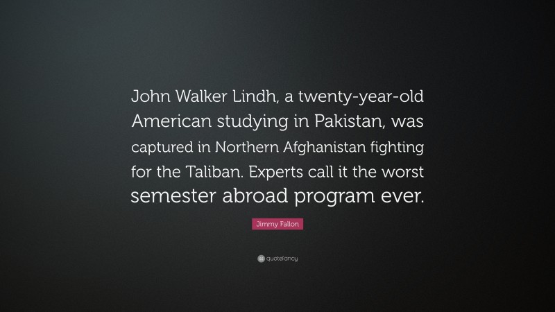 Jimmy Fallon Quote: “John Walker Lindh, a twenty-year-old American studying in Pakistan, was captured in Northern Afghanistan fighting for the Taliban. Experts call it the worst semester abroad program ever.”