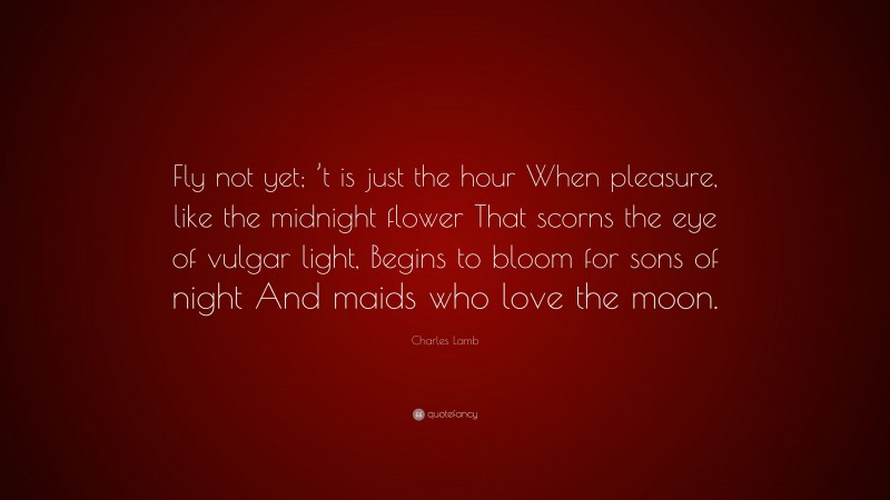 Charles Lamb Quote: “Fly not yet; ’t is just the hour When pleasure, like the midnight flower That scorns the eye of vulgar light, Begins to bloom for sons of night And maids who love the moon.”