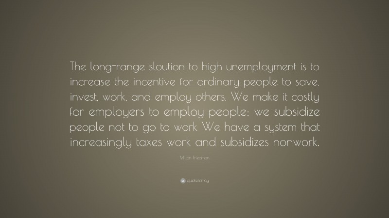 Milton Friedman Quote: “The long-range sloution to high unemployment is to increase the incentive for ordinary people to save, invest, work, and employ others. We make it costly for employers to employ people; we subsidize people not to go to work We have a system that increasingly taxes work and subsidizes nonwork.”