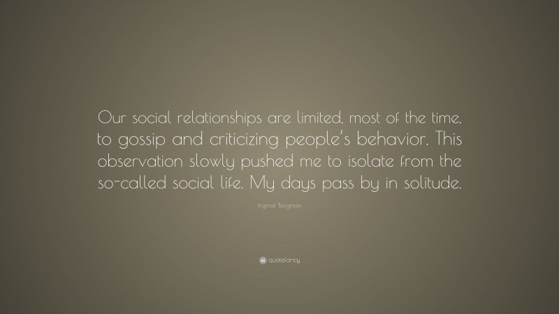 Ingmar Bergman Quote: “Our social relationships are limited, most of the time, to gossip and criticizing people’s behavior. This observation slowly pushed me to isolate from the so-called social life. My days pass by in solitude.”