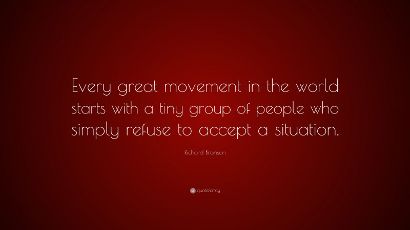 Richard Branson Quote: “Every great movement in the world starts with a tiny group of people who simply refuse to accept a situation.”