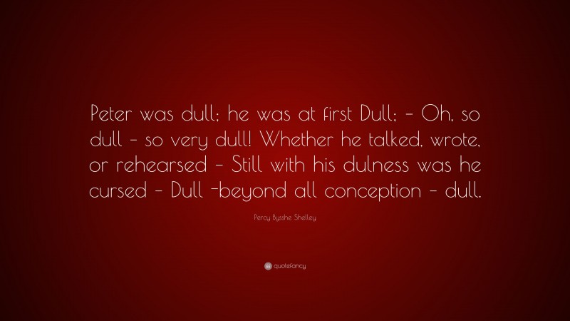 Percy Bysshe Shelley Quote: “Peter was dull; he was at first Dull; – Oh, so dull – so very dull! Whether he talked, wrote, or rehearsed – Still with his dulness was he cursed – Dull -beyond all conception – dull.”