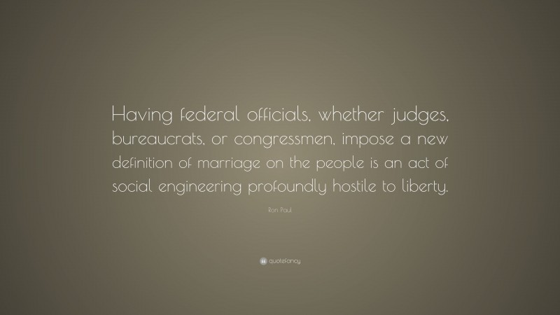 Ron Paul Quote: “Having federal officials, whether judges, bureaucrats, or congressmen, impose a new definition of marriage on the people is an act of social engineering profoundly hostile to liberty.”
