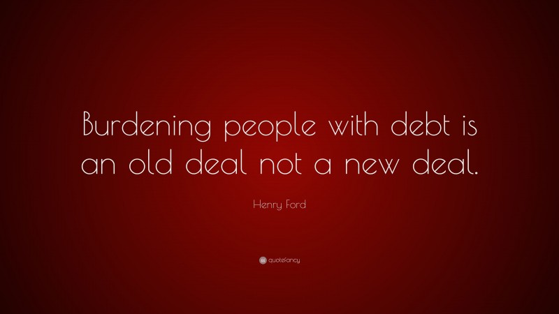 Henry Ford Quote: “Burdening people with debt is an old deal not a new deal.”