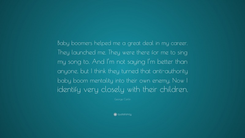 George Carlin Quote: “Baby boomers helped me a great deal in my career. They launched me. They were there for me to sing my song to. And I’m not saying I’m better than anyone, but I think they turned that anti-authority baby boom mentality into their own enemy. Now I identify very closely with their children.”