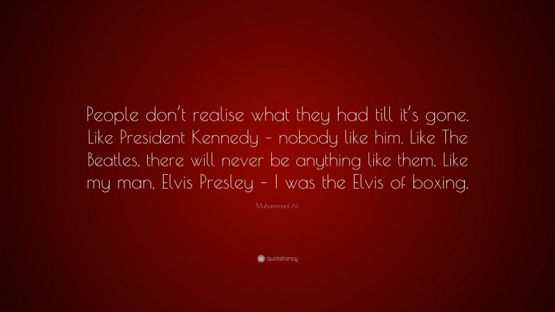 Muhammad Ali Quote: “People don’t realise what they had till it’s gone. Like President Kennedy – nobody like him. Like The Beatles, there will never be anything like them. Like my man, Elvis Presley – I was the Elvis of boxing.”