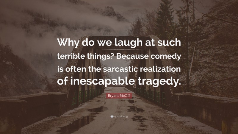 Bryant McGill Quote: “Why do we laugh at such terrible things? Because comedy is often the sarcastic realization of inescapable tragedy.”