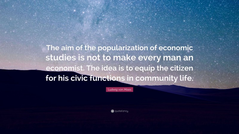Ludwig von Mises Quote: “The aim of the popularization of economic studies is not to make every man an economist. The idea is to equip the citizen for his civic functions in community life.”