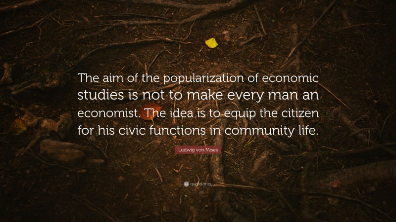 Ludwig von Mises Quote: “The aim of the popularization of economic studies is not to make every man an economist. The idea is to equip the citizen for his civic functions in community life.”