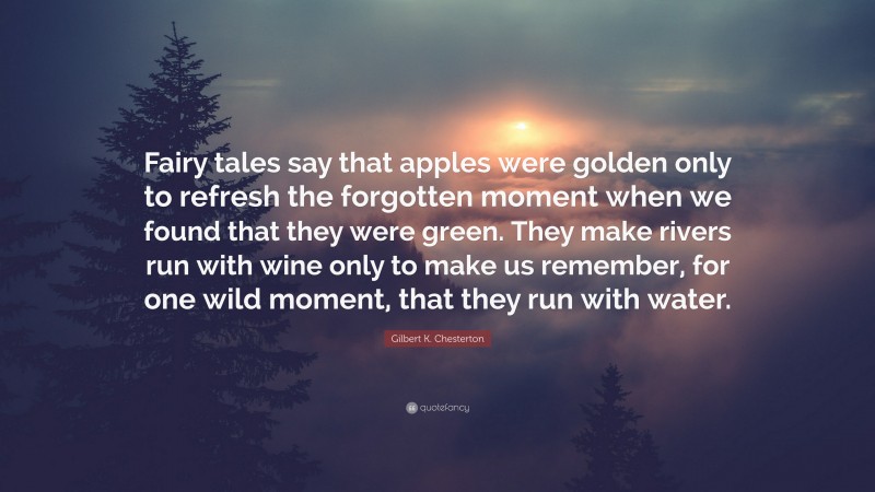 Gilbert K. Chesterton Quote: “Fairy tales say that apples were golden only to refresh the forgotten moment when we found that they were green. They make rivers run with wine only to make us remember, for one wild moment, that they run with water.”