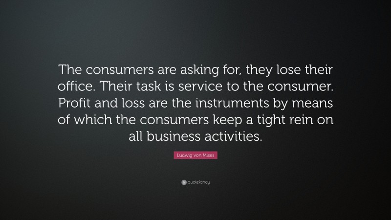 Ludwig von Mises Quote: “The consumers are asking for, they lose their office. Their task is service to the consumer. Profit and loss are the instruments by means of which the consumers keep a tight rein on all business activities.”