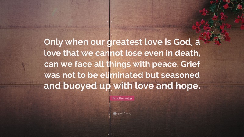 Timothy Keller Quote: “Only when our greatest love is God, a love that we cannot lose even in death, can we face all things with peace. Grief was not to be eliminated but seasoned and buoyed up with love and hope.”
