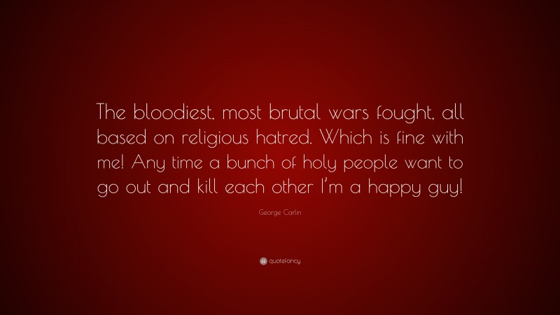 The bloodiest, most brutal wars fought, all based on religious hatred. Which is fine with me! Any time a bunch of holy people want to go out and kill each other I’m a happy guy!