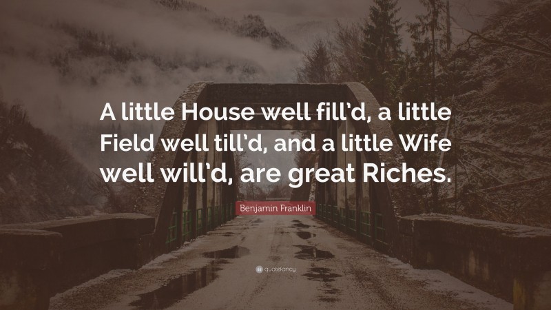 Benjamin Franklin Quote: “A little House well fill’d, a little Field well till’d, and a little Wife well will’d, are great Riches.”
