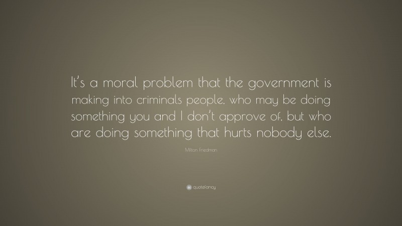 Milton Friedman Quote: “It’s a moral problem that the government is making into criminals people, who may be doing something you and I don’t approve of, but who are doing something that hurts nobody else.”