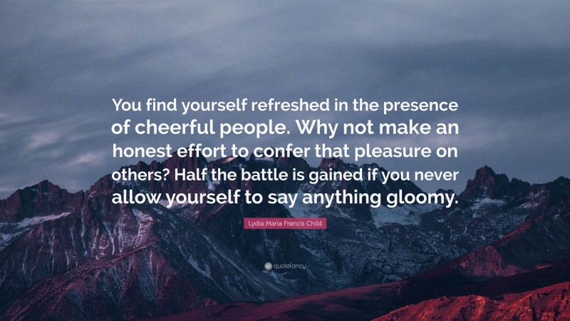 Lydia Maria Francis Child Quote: “You find yourself refreshed in the presence of cheerful people. Why not make an honest effort to confer that pleasure on others? Half the battle is gained if you never allow yourself to say anything gloomy.”