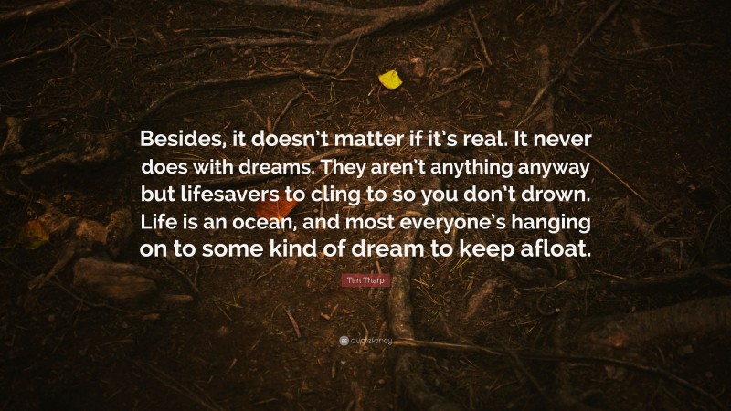 Tim Tharp Quote: “Besides, it doesn’t matter if it’s real. It never does with dreams. They aren’t anything anyway but lifesavers to cling to so you don’t drown. Life is an ocean, and most everyone’s hanging on to some kind of dream to keep afloat.”