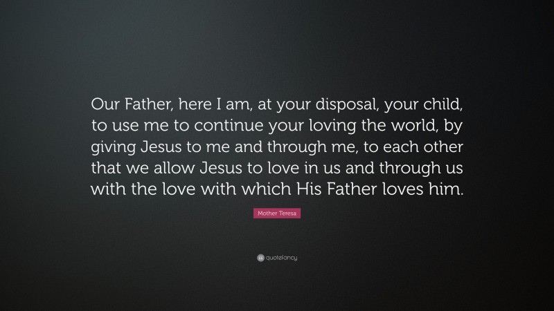 Mother Teresa Quote: “Our Father, here I am, at your disposal, your child, to use me to continue your loving the world, by giving Jesus to me and through me, to each other that we allow Jesus to love in us and through us with the love with which His Father loves him.”