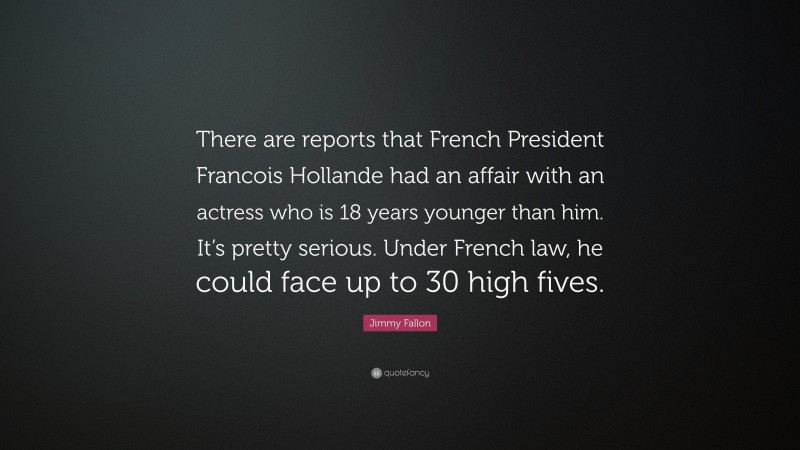Jimmy Fallon Quote: “There are reports that French President Francois Hollande had an affair with an actress who is 18 years younger than him. It’s pretty serious. Under French law, he could face up to 30 high fives.”