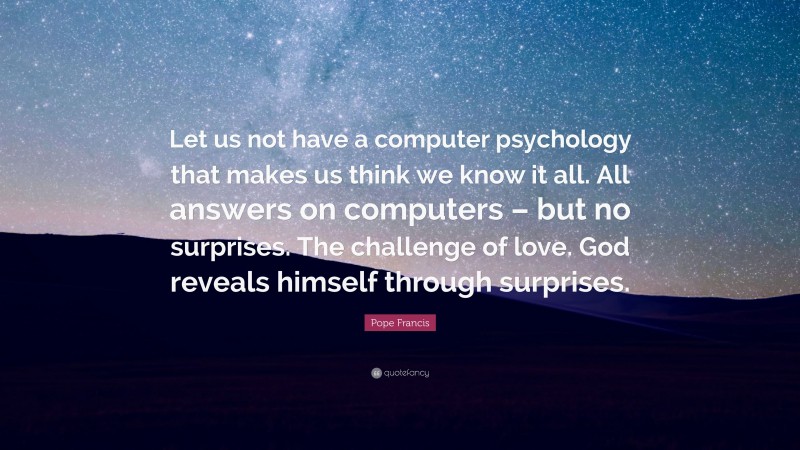 Pope Francis Quote: “Let us not have a computer psychology that makes us think we know it all. All answers on computers – but no surprises. The challenge of love. God reveals himself through surprises.”