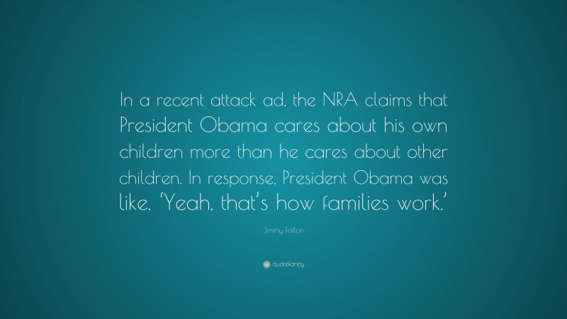 Jimmy Fallon Quote: “In a recent attack ad, the NRA claims that President Obama cares about his own children more than he cares about other children. In response, President Obama was like, ‘Yeah, that’s how families work.’”