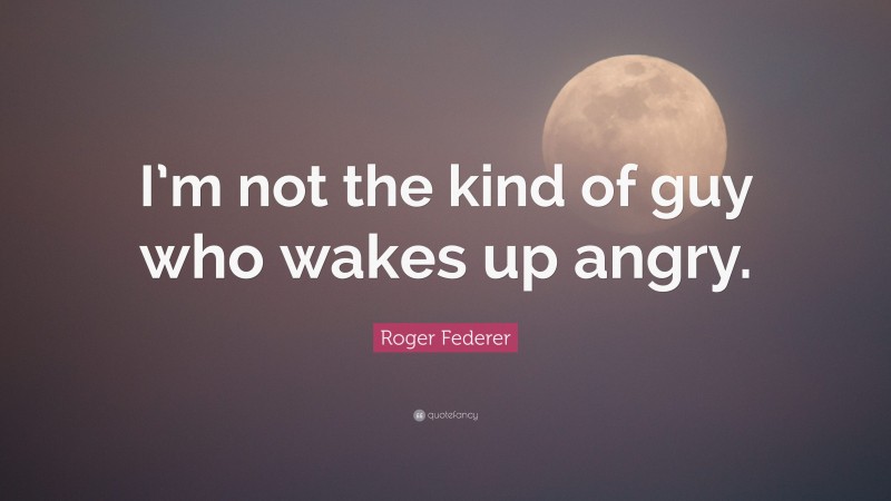 Roger Federer Quote: “I’m not the kind of guy who wakes up angry.”