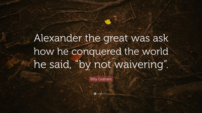 Billy Graham Quote: “Alexander the great was ask how he conquered the world he said, “by not waivering”.”