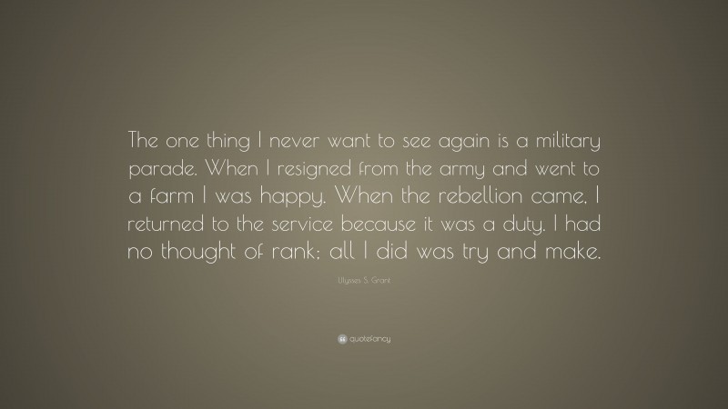 Ulysses S. Grant Quote: “The one thing I never want to see again is a military parade. When I resigned from the army and went to a farm I was happy. When the rebellion came, I returned to the service because it was a duty. I had no thought of rank; all I did was try and make.”
