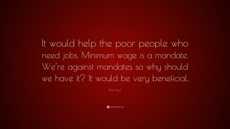 Ron Paul Quote: “It would help the poor people who need jobs. Minimum wage is a mandate. We’re against mandates so why should we have it? It would be very beneficial.”