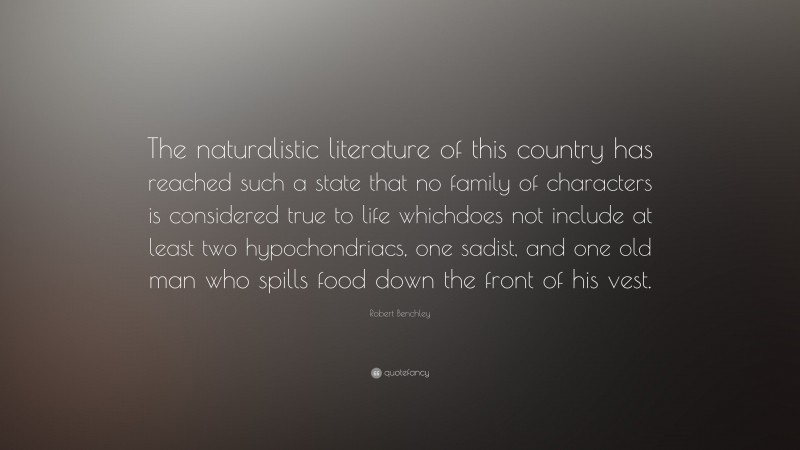 Robert Benchley Quote: “The naturalistic literature of this country has reached such a state that no family of characters is considered true to life whichdoes not include at least two hypochondriacs, one sadist, and one old man who spills food down the front of his vest.”