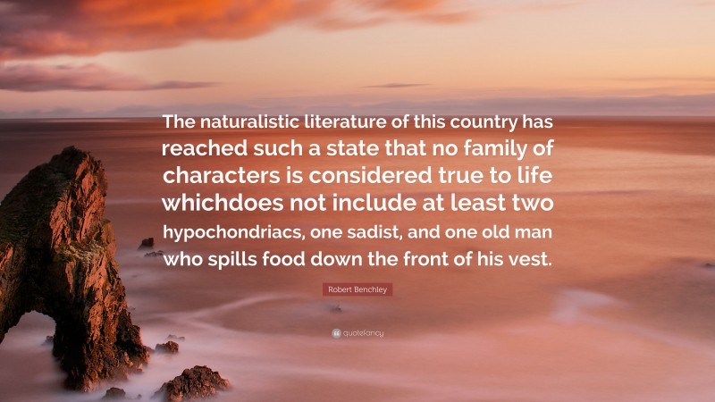 Robert Benchley Quote: “The naturalistic literature of this country has reached such a state that no family of characters is considered true to life whichdoes not include at least two hypochondriacs, one sadist, and one old man who spills food down the front of his vest.”