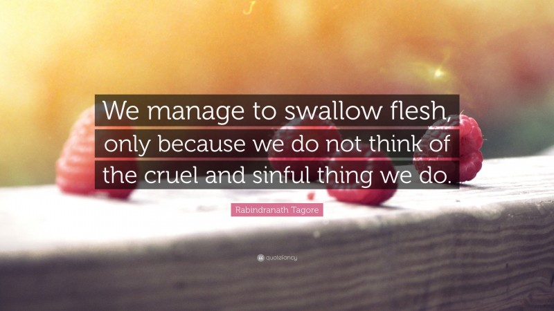 Rabindranath Tagore Quote: “We manage to swallow flesh, only because we do not think of the cruel and sinful thing we do.”