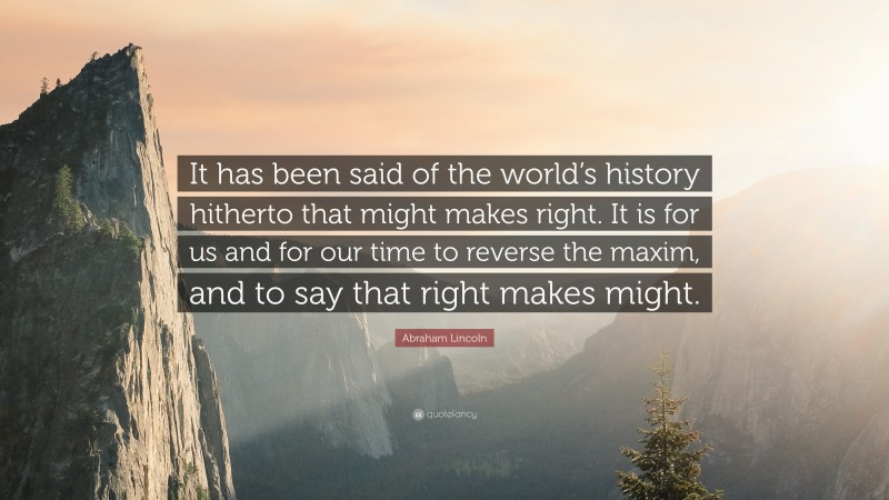 Abraham Lincoln Quote: “It has been said of the world’s history hitherto that might makes right. It is for us and for our time to reverse the maxim, and to say that right makes might.”