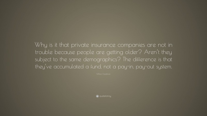 Milton Friedman Quote: “Why is it that private insurance companies are not in trouble because people are getting older? Aren’t they subject to the same demographics? The difference is that they’ve accumulated a fund, not a pay-in, pay-out system.”