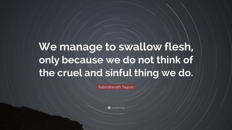 Rabindranath Tagore Quote: “We manage to swallow flesh, only because we do not think of the cruel and sinful thing we do.”