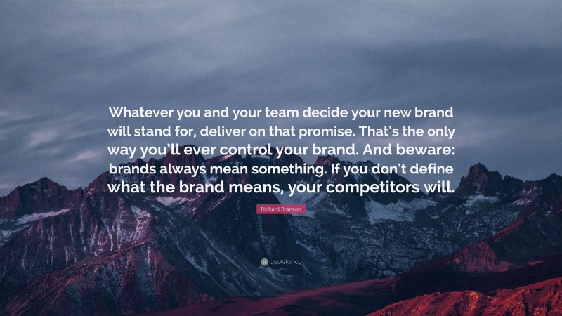 Richard Branson Quote: “Whatever you and your team decide your new brand will stand for, deliver on that promise. That’s the only way you’ll ever control your brand. And beware: brands always mean something. If you don’t define what the brand means, your competitors will.”