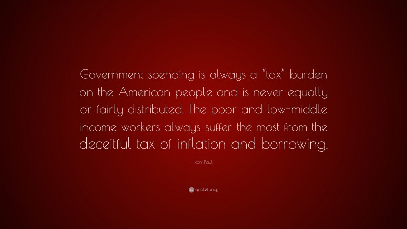 Ron Paul Quote: “Government spending is always a “tax” burden on the American people and is never equally or fairly distributed. The poor and low-middle income workers always suffer the most from the deceitful tax of inflation and borrowing.”