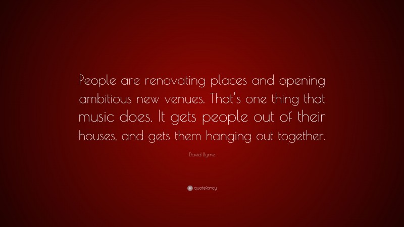 David Byrne Quote: “People are renovating places and opening ambitious new venues. That’s one thing that music does. It gets people out of their houses, and gets them hanging out together.”