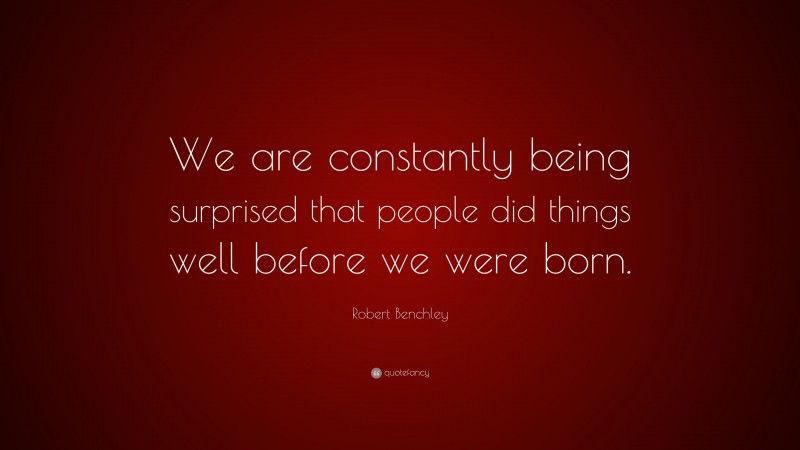 Robert Benchley Quote: “We are constantly being surprised that people did things well before we were born.”