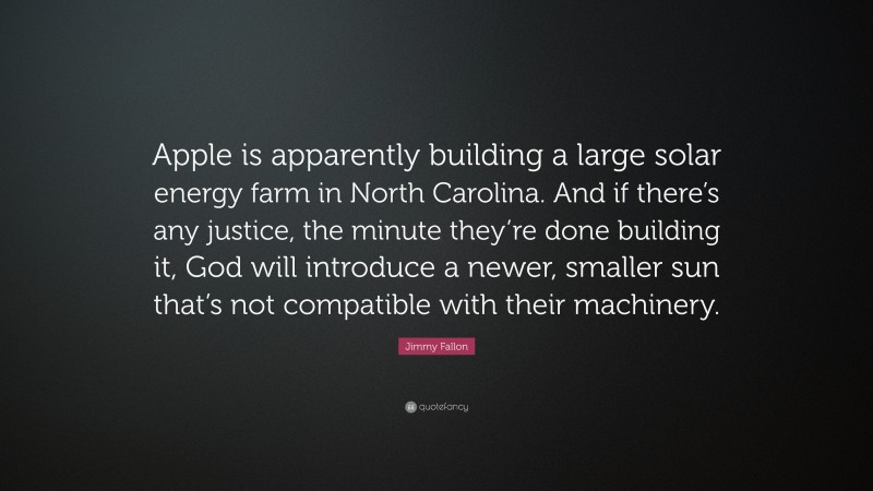 Jimmy Fallon Quote: “Apple is apparently building a large solar energy farm in North Carolina. And if there’s any justice, the minute they’re done building it, God will introduce a newer, smaller sun that’s not compatible with their machinery.”