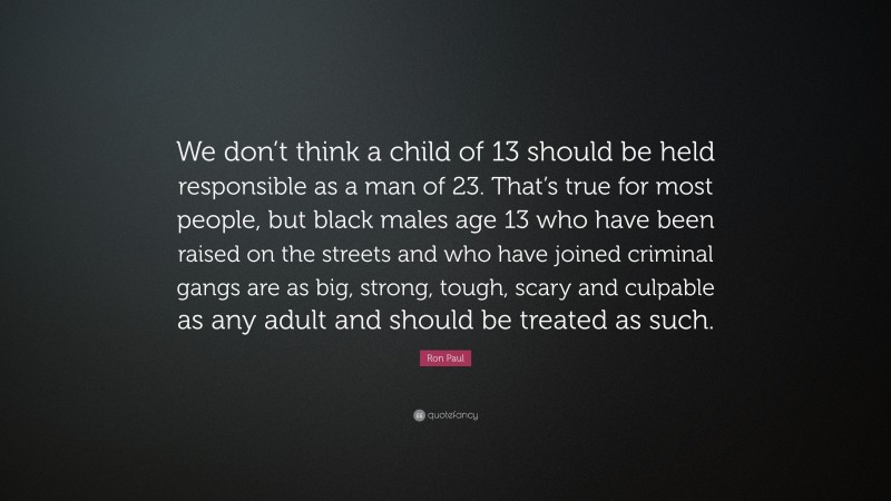 Ron Paul Quote: “We don’t think a child of 13 should be held responsible as a man of 23. That’s true for most people, but black males age 13 who have been raised on the streets and who have joined criminal gangs are as big, strong, tough, scary and culpable as any adult and should be treated as such.”