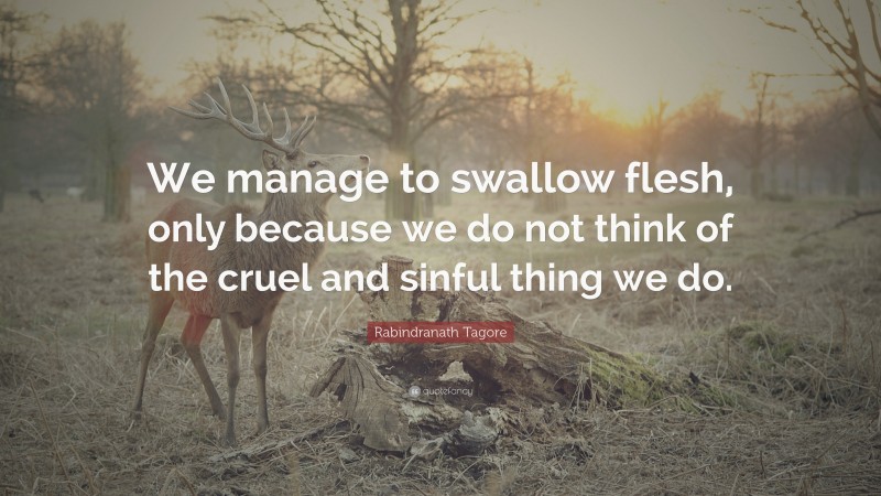 Rabindranath Tagore Quote: “We manage to swallow flesh, only because we do not think of the cruel and sinful thing we do.”