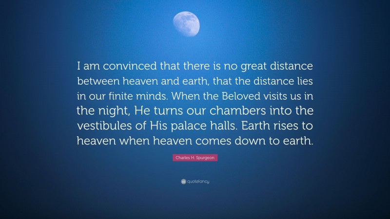 Charles H. Spurgeon Quote: “I am convinced that there is no great distance between heaven and earth, that the distance lies in our finite minds. When the Beloved visits us in the night, He turns our chambers into the vestibules of His palace halls. Earth rises to heaven when heaven comes down to earth.”