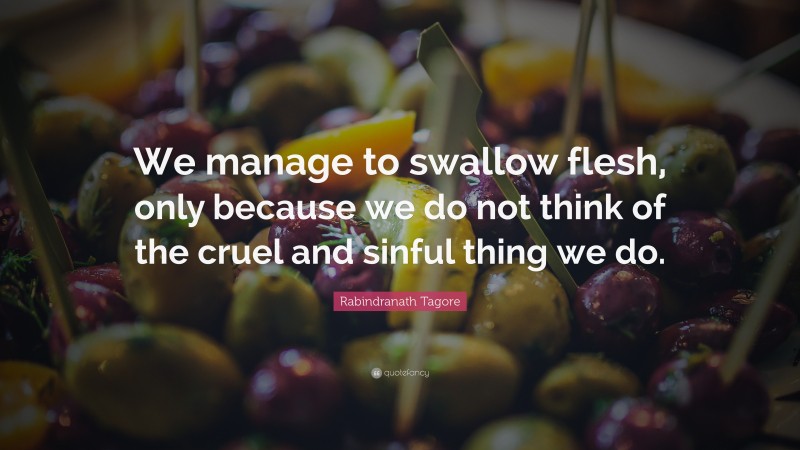 Rabindranath Tagore Quote: “We manage to swallow flesh, only because we do not think of the cruel and sinful thing we do.”